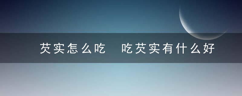 芡实怎么吃 吃芡实有什么好处芡实作用芡实有哪些食用方法芡实的价格贵不贵